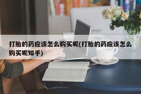 拉萨私人卖打胎药打胎的药应该怎么购买呢(打胎的药应该怎么购买呢知乎)